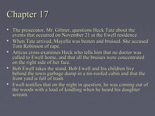 Chapter 17Chapter 17
 The prosecutor, Mr. Gilmer, questions Heck Tate about theThe prosecutor, Mr. Gilmer, questions Heck Tate about the
events that occurred on November 21 at the Ewell residence.events that occurred on November 21 at the Ewell residence.
 When Tate arrived, Mayella was beaten and bruised. She accusedWhen Tate arrived, Mayella was beaten and bruised. She accused
Tom Robinson of rape.Tom Robinson of rape.
 Atticus cross-examines Heck who tells him that no doctor wasAtticus cross-examines Heck who tells him that no doctor was
called to Ewell home, and that all the bruises were concentratedcalled to Ewell home, and that all the bruises were concentrated
on the right side of her face.on the right side of her face.
 Bob Ewell takes the stand. Bob Ewell and his children liveBob Ewell takes the stand. Bob Ewell and his children live
behind the town garbage dump in a tin-roofed cabin and that thebehind the town garbage dump in a tin-roofed cabin and that the
front yard is full of trash.front yard is full of trash.
 Ewell testifies that on the night in question, he was coming out ofEwell testifies that on the night in question, he was coming out of
the woods with a load of kindling when he heard his daughterthe woods with a load of kindling when he heard his daughter
scream.scream.
 