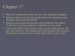 Chapter 17Chapter 17
 When he reached the house, he saw Tom raping his daughter.When he reached the house, he saw Tom raping his daughter.
 Robinson fled as Ewell entered the house. He checked on hisRobinson fled as Ewell entered the house. He checked on his
daughter and ran for the sheriff.daughter and ran for the sheriff.
 Atticus cross-examines and asks why no doctor was called.Atticus cross-examines and asks why no doctor was called.
Ewell says it was too expensive and there was no need.Ewell says it was too expensive and there was no need.
 Atticus has Bob Ewell write his name so the court can see. TheAtticus has Bob Ewell write his name so the court can see. The
jury sees that he is left-handed and a left-handed man would bejury sees that he is left-handed and a left-handed man would be
more likely to leave bruises on the right side of a girl’s face.more likely to leave bruises on the right side of a girl’s face.
 