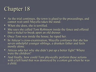 Chapter 18Chapter 18
 As the trial continues, the town is glued to the proceedings, andAs the trial continues, the town is glued to the proceedings, and
cannot wait until Mayella takes the stand.cannot wait until Mayella takes the stand.
 When she does, she is terrified.When she does, she is terrified.
 She says she called Tom Robinson inside the fence and offeredShe says she called Tom Robinson inside the fence and offered
him a nickel to break apart an old dresser.him a nickel to break apart an old dresser.
 Once Tom was inside the house, he raped her.Once Tom was inside the house, he raped her.
 In Atticus’s cross-examination, Mayella confesses that she hasIn Atticus’s cross-examination, Mayella confesses that she has
seven unhelpful younger siblings, a drunken father and feelsseven unhelpful younger siblings, a drunken father and feels
mostly alone.mostly alone.
 Atticus asks her why she didn’t put up a better fight? WhereAtticus asks her why she didn’t put up a better fight? Where
were the children?were the children?
 And finally, how could Tom physically perform these actionsAnd finally, how could Tom physically perform these actions
with a left hand that was destroyed by a cotton gin when he waswith a left hand that was destroyed by a cotton gin when he was
a child.a child.
 