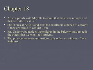 Chapter 18Chapter 18
 Atticus pleads with Mayella to admit that there was no rape andAtticus pleads with Mayella to admit that there was no rape and
that her father beat her.that her father beat her.
 She shouts at Atticus and calls the courtroom a bunch of cowardsShe shouts at Atticus and calls the courtroom a bunch of cowards
if they are afraid to convict Tom.if they are afraid to convict Tom.
 Mr. Underwood notices the children in the balcony but Jem tellsMr. Underwood notices the children in the balcony but Jem tells
the others that we won’t tell Atticus.the others that we won’t tell Atticus.
 The prosecution rests and Atticus calls only one witness – TomThe prosecution rests and Atticus calls only one witness – Tom
Robinson.Robinson.
 