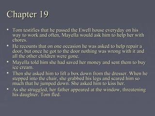 Chapter 19Chapter 19
 Tom testifies that he passed the Ewell house everyday on hisTom testifies that he passed the Ewell house everyday on his
way to work and often, Mayella would ask him to help her withway to work and often, Mayella would ask him to help her with
chores.chores.
 He recounts that on one occasion he was asked to help repair aHe recounts that on one occasion he was asked to help repair a
door, but once he got to the door nothing was wrong with it anddoor, but once he got to the door nothing was wrong with it and
all the other children were gone.all the other children were gone.
 Mayella told him she had saved her money and sent them to buyMayella told him she had saved her money and sent them to buy
ice cream.ice cream.
 Then she asked him to lift a box down from the dresser. When heThen she asked him to lift a box down from the dresser. When he
stepped into the chair, she grabbed his legs and scared him sostepped into the chair, she grabbed his legs and scared him so
much that he jumped down. She asked him to kiss her.much that he jumped down. She asked him to kiss her.
 As she struggled, her father appeared at the window, threateningAs she struggled, her father appeared at the window, threatening
his daughter. Tom fled.his daughter. Tom fled.
 
