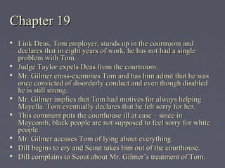 Chapter 19Chapter 19
 Link Deas, Tom employer, stands up in the courtroom andLink Deas, Tom employer, stands up in the courtroom and
declares that in eight years of work, he has not had a singledeclares that in eight years of work, he has not had a single
problem with Tom.problem with Tom.
 Judge Taylor expels Deas from the courtroom.Judge Taylor expels Deas from the courtroom.
 Mr. Gilmer cross-examines Tom and has him admit that he wasMr. Gilmer cross-examines Tom and has him admit that he was
once convicted of disorderly conduct and even though disabledonce convicted of disorderly conduct and even though disabled
he is still strong.he is still strong.
 Mr. Gilmer implies that Tom had motives for always helpingMr. Gilmer implies that Tom had motives for always helping
Mayella. Tom eventually declares that he felt sorry for her.Mayella. Tom eventually declares that he felt sorry for her.
 This comment puts the courthouse ill at ease – since inThis comment puts the courthouse ill at ease – since in
Maycomb, black people are not supposed to feel sorry for whiteMaycomb, black people are not supposed to feel sorry for white
people.people.
 Mr. Gilmer accuses Tom of lying about everything.Mr. Gilmer accuses Tom of lying about everything.
 Dill begins to cry and Scout takes him out of the courthouse.Dill begins to cry and Scout takes him out of the courthouse.
 Dill complains to Scout about Mr. Gilmer’s treatment of Tom.Dill complains to Scout about Mr. Gilmer’s treatment of Tom.
 