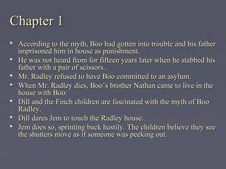 Chapter 1Chapter 1
 According to the myth, Boo had gotten into trouble and his fatherAccording to the myth, Boo had gotten into trouble and his father
imprisoned him in house as punishment.imprisoned him in house as punishment.
 He was not heard from for fifteen years later when he stabbed hisHe was not heard from for fifteen years later when he stabbed his
father with a pair of scissors.father with a pair of scissors.
 Mr. Radley refused to have Boo committed to an asylum.Mr. Radley refused to have Boo committed to an asylum.
 When Mr. Radley dies, Boo’s brother Nathan came to live in theWhen Mr. Radley dies, Boo’s brother Nathan came to live in the
house with Boo.house with Boo.
 Dill and the Finch children are fascinated with the myth of BooDill and the Finch children are fascinated with the myth of Boo
Radley.Radley.
 Dill dares Jem to touch the Radley house.Dill dares Jem to touch the Radley house.
 Jem does so, sprinting back hastily. The children believe they seeJem does so, sprinting back hastily. The children believe they see
the shutters move as if someone was peeking out.the shutters move as if someone was peeking out.
 