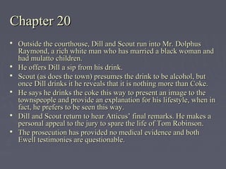 Chapter 20Chapter 20
 Outside the courthouse, Dill and Scout run into Mr. DolphusOutside the courthouse, Dill and Scout run into Mr. Dolphus
Raymond, a rich white man who has married a black woman andRaymond, a rich white man who has married a black woman and
had mulatto children.had mulatto children.
 He offers Dill a sip from his drink.He offers Dill a sip from his drink.
 Scout (as does the town) presumes the drink to be alcohol, butScout (as does the town) presumes the drink to be alcohol, but
once Dill drinks it he reveals that it is nothing more than Coke.once Dill drinks it he reveals that it is nothing more than Coke.
 He says he drinks the coke this way to present an image to theHe says he drinks the coke this way to present an image to the
townspeople and provide an explanation for his lifestyle, when intownspeople and provide an explanation for his lifestyle, when in
fact, he prefers to be seen this way.fact, he prefers to be seen this way.
 Dill and Scout return to hear Atticus’ final remarks. He makes aDill and Scout return to hear Atticus’ final remarks. He makes a
personal appeal to the jury to spare the life of Tom Robinson.personal appeal to the jury to spare the life of Tom Robinson.
 The prosecution has provided no medical evidence and bothThe prosecution has provided no medical evidence and both
Ewell testimonies are questionable.Ewell testimonies are questionable.
 