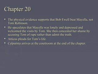 Chapter 20Chapter 20
 The physical evidence supports that Bob Ewell beat Mayella, notThe physical evidence supports that Bob Ewell beat Mayella, not
Tom Robinson.Tom Robinson.
 He speculates that Mayella was lonely and depressed andHe speculates that Mayella was lonely and depressed and
welcomed the visits by Tom. She then concealed her shame bywelcomed the visits by Tom. She then concealed her shame by
accusing Tom of rape rather than admit the truth.accusing Tom of rape rather than admit the truth.
 Atticus pleads for Tom’s life.Atticus pleads for Tom’s life.
 Calpurnia arrives at the courtroom at the end of the chapter.Calpurnia arrives at the courtroom at the end of the chapter.
 
