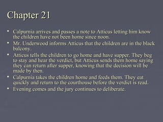 Chapter 21Chapter 21
 Calpurnia arrives and passes a note to Atticus letting him knowCalpurnia arrives and passes a note to Atticus letting him know
the children have not been home since noon.the children have not been home since noon.
 Mr. Underwood informs Atticus that the children are in the blackMr. Underwood informs Atticus that the children are in the black
balcony.balcony.
 Atticus tells the children to go home and have supper. They begAtticus tells the children to go home and have supper. They beg
to stay and hear the verdict, but Atticus sends them home sayingto stay and hear the verdict, but Atticus sends them home saying
they can return after supper, knowing that the decision will bethey can return after supper, knowing that the decision will be
made by then.made by then.
 Calpurnia takes the children home and feeds them. They eatCalpurnia takes the children home and feeds them. They eat
quickly and return to the courthouse before the verdict is read.quickly and return to the courthouse before the verdict is read.
 Evening comes and the jury continues to deliberate.Evening comes and the jury continues to deliberate.
 