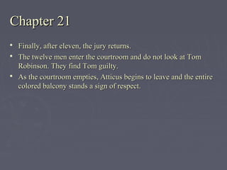 Chapter 21Chapter 21
 Finally, after eleven, the jury returns.Finally, after eleven, the jury returns.
 The twelve men enter the courtroom and do not look at TomThe twelve men enter the courtroom and do not look at Tom
Robinson. They find Tom guilty.Robinson. They find Tom guilty.
 As the courtroom empties, Atticus begins to leave and the entireAs the courtroom empties, Atticus begins to leave and the entire
colored balcony stands a sign of respect.colored balcony stands a sign of respect.
 