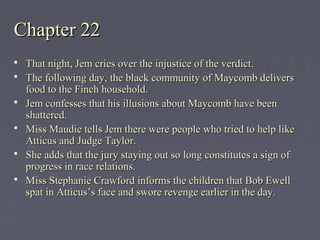 Chapter 22Chapter 22
 That night, Jem cries over the injustice of the verdict.That night, Jem cries over the injustice of the verdict.
 The following day, the black community of Maycomb deliversThe following day, the black community of Maycomb delivers
food to the Finch household.food to the Finch household.
 Jem confesses that his illusions about Maycomb have beenJem confesses that his illusions about Maycomb have been
shattered.shattered.
 Miss Maudie tells Jem there were people who tried to help likeMiss Maudie tells Jem there were people who tried to help like
Atticus and Judge Taylor.Atticus and Judge Taylor.
 She adds that the jury staying out so long constitutes a sign ofShe adds that the jury staying out so long constitutes a sign of
progress in race relations.progress in race relations.
 Miss Stephanie Crawford informs the children that Bob EwellMiss Stephanie Crawford informs the children that Bob Ewell
spat in Atticus’s face and swore revenge earlier in the day.spat in Atticus’s face and swore revenge earlier in the day.
 