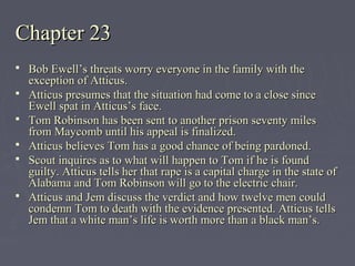 Chapter 23Chapter 23
 Bob Ewell’s threats worry everyone in the family with theBob Ewell’s threats worry everyone in the family with the
exception of Atticus.exception of Atticus.
 Atticus presumes that the situation had come to a close sinceAtticus presumes that the situation had come to a close since
Ewell spat in Atticus’s face.Ewell spat in Atticus’s face.
 Tom Robinson has been sent to another prison seventy milesTom Robinson has been sent to another prison seventy miles
from Maycomb until his appeal is finalized.from Maycomb until his appeal is finalized.
 Atticus believes Tom has a good chance of being pardoned.Atticus believes Tom has a good chance of being pardoned.
 Scout inquires as to what will happen to Tom if he is foundScout inquires as to what will happen to Tom if he is found
guilty. Atticus tells her that rape is a capital charge in the state ofguilty. Atticus tells her that rape is a capital charge in the state of
Alabama and Tom Robinson will go to the electric chair.Alabama and Tom Robinson will go to the electric chair.
 Atticus and Jem discuss the verdict and how twelve men couldAtticus and Jem discuss the verdict and how twelve men could
condemn Tom to death with the evidence presented. Atticus tellscondemn Tom to death with the evidence presented. Atticus tells
Jem that a white man’s life is worth more than a black man’s.Jem that a white man’s life is worth more than a black man’s.
 