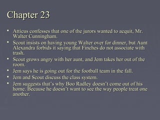 Chapter 23Chapter 23
 Atticus confesses that one of the jurors wanted to acquit, Mr.Atticus confesses that one of the jurors wanted to acquit, Mr.
Walter Cunningham.Walter Cunningham.
 Scout insists on having young Walter over for dinner, but AuntScout insists on having young Walter over for dinner, but Aunt
Alexandra forbids it saying that Finches do not associate withAlexandra forbids it saying that Finches do not associate with
trash.trash.
 Scout grows angry with her aunt, and Jem takes her out of theScout grows angry with her aunt, and Jem takes her out of the
room.room.
 Jem says he is going out for the football team in the fall.Jem says he is going out for the football team in the fall.
 Jem and Scout discuss the class system.Jem and Scout discuss the class system.
 Jem suggests that’s why Boo Radley doesn’t come out of hisJem suggests that’s why Boo Radley doesn’t come out of his
home. Because he doesn’t want to see the way people treat onehome. Because he doesn’t want to see the way people treat one
another.another.
 