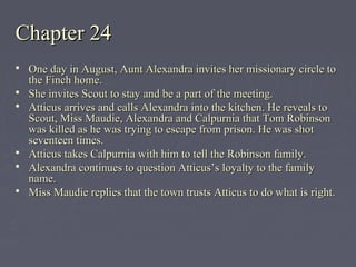 Chapter 24Chapter 24
 One day in August, Aunt Alexandra invites her missionary circle toOne day in August, Aunt Alexandra invites her missionary circle to
the Finch home.the Finch home.
 She invites Scout to stay and be a part of the meeting.She invites Scout to stay and be a part of the meeting.
 Atticus arrives and calls Alexandra into the kitchen. He reveals toAtticus arrives and calls Alexandra into the kitchen. He reveals to
Scout, Miss Maudie, Alexandra and Calpurnia that Tom RobinsonScout, Miss Maudie, Alexandra and Calpurnia that Tom Robinson
was killed as he was trying to escape from prison. He was shotwas killed as he was trying to escape from prison. He was shot
seventeen times.seventeen times.
 Atticus takes Calpurnia with him to tell the Robinson family.Atticus takes Calpurnia with him to tell the Robinson family.
 Alexandra continues to question Atticus’s loyalty to the familyAlexandra continues to question Atticus’s loyalty to the family
name.name.
 Miss Maudie replies that the town trusts Atticus to do what is right.Miss Maudie replies that the town trusts Atticus to do what is right.
 