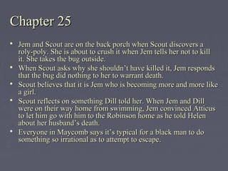 Chapter 25Chapter 25
 Jem and Scout are on the back porch when Scout discovers aJem and Scout are on the back porch when Scout discovers a
roly-poly. She is about to crush it when Jem tells her not to killroly-poly. She is about to crush it when Jem tells her not to kill
it. She takes the bug outside.it. She takes the bug outside.
 When Scout asks why she shouldn’t have killed it, Jem respondsWhen Scout asks why she shouldn’t have killed it, Jem responds
that the bug did nothing to her to warrant death.that the bug did nothing to her to warrant death.
 Scout believes that it is Jem who is becoming more and more likeScout believes that it is Jem who is becoming more and more like
a girl.a girl.
 Scout reflects on something Dill told her. When Jem and DillScout reflects on something Dill told her. When Jem and Dill
were on their way home from swimming, Jem convinced Atticuswere on their way home from swimming, Jem convinced Atticus
to let him go with him to the Robinson home as he told Helento let him go with him to the Robinson home as he told Helen
about her husband’s death.about her husband’s death.
 Everyone in Maycomb says it’s typical for a black man to doEveryone in Maycomb says it’s typical for a black man to do
something so irrational as to attempt to escape.something so irrational as to attempt to escape.
 