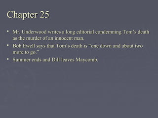 Chapter 25Chapter 25
 Mr. Underwood writes a long editorial condemning Tom’s deathMr. Underwood writes a long editorial condemning Tom’s death
as the murder of an innocent man.as the murder of an innocent man.
 Bob Ewell says that Tom’s death is “one down and about twoBob Ewell says that Tom’s death is “one down and about two
more to go.”more to go.”
 Summer ends and Dill leaves Maycomb.Summer ends and Dill leaves Maycomb.
 
