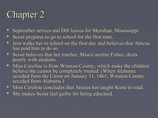 Chapter 2Chapter 2
 September arrives and Dill leaves for Meridian, MississippiSeptember arrives and Dill leaves for Meridian, Mississippi
 Scout prepares to go to school for the first time.Scout prepares to go to school for the first time.
 Jem walks her to school on the first day and believes that AtticusJem walks her to school on the first day and believes that Atticus
has paid him to do so.has paid him to do so.
 Scout believes that her teacher, Miss Caroline Fisher, dealsScout believes that her teacher, Miss Caroline Fisher, deals
poorly with students.poorly with students.
 Miss Caroline is from Winston County, which make the childrenMiss Caroline is from Winston County, which make the children
believe she cannot be completely trusted. (When Alabamabelieve she cannot be completely trusted. (When Alabama
seceded from the Union on January 11, 1861, Winston Countyseceded from the Union on January 11, 1861, Winston County
seceded from Alabama.)seceded from Alabama.)
 Miss Caroline concludes that Atticus has taught Scout to read.Miss Caroline concludes that Atticus has taught Scout to read.
 She makes Scout feel guilty for being educated.She makes Scout feel guilty for being educated.
 