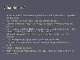 Chapter 27Chapter 27
 In October, Bob Ewell takes a job with the WPA, one of the depressionIn October, Bob Ewell takes a job with the WPA, one of the depression
job programs.job programs.
 He loses the job a few days later and blames Atticus.He loses the job a few days later and blames Atticus.
 Later in the month, Judge Taylor sees a shadow creeping around hisLater in the month, Judge Taylor sees a shadow creeping around his
porch.porch.
 Ewell begins to follow Helen to work. Link Deas threatens to have himEwell begins to follow Helen to work. Link Deas threatens to have him
arrested, and he gives Helen no further trouble.arrested, and he gives Helen no further trouble.
 Alexandra is worried and fears anyone involved in the case is inAlexandra is worried and fears anyone involved in the case is in
danger.danger.
 The town sponsors a play at the school for Halloween.The town sponsors a play at the school for Halloween.
 The play is an agricultural pageant in which every child portrays aThe play is an agricultural pageant in which every child portrays a
food.food.
 Scout is dressed as a ham.Scout is dressed as a ham.
 Both Atticus and Alexandra are too tired to take Scout to the play, soBoth Atticus and Alexandra are too tired to take Scout to the play, so
Jem takes her.Jem takes her.
 
