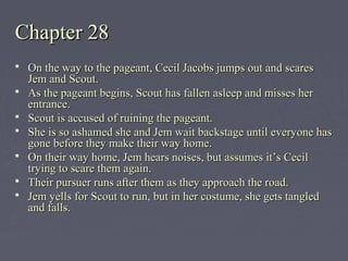 Chapter 28Chapter 28
 On the way to the pageant, Cecil Jacobs jumps out and scaresOn the way to the pageant, Cecil Jacobs jumps out and scares
Jem and Scout.Jem and Scout.
 As the pageant begins, Scout has fallen asleep and misses herAs the pageant begins, Scout has fallen asleep and misses her
entrance.entrance.
 Scout is accused of ruining the pageant.Scout is accused of ruining the pageant.
 She is so ashamed she and Jem wait backstage until everyone hasShe is so ashamed she and Jem wait backstage until everyone has
gone before they make their way home.gone before they make their way home.
 On their way home, Jem hears noises, but assumes it’s CecilOn their way home, Jem hears noises, but assumes it’s Cecil
trying to scare them again.trying to scare them again.
 Their pursuer runs after them as they approach the road.Their pursuer runs after them as they approach the road.
 Jem yells for Scout to run, but in her costume, she gets tangledJem yells for Scout to run, but in her costume, she gets tangled
and falls.and falls.
 
