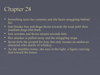 Chapter 28Chapter 28
 Something tears her costume and she hears struggling behindSomething tears her costume and she hears struggling behind
her.her.
 Jem breaks free and drags Scout towards the road until theirJem breaks free and drags Scout towards the road until their
assailant drags him back.assailant drags him back.
 Jem screams and Scout returns towards him.Jem screams and Scout returns towards him.
 Her attacker is pulled away and the struggling stops.Her attacker is pulled away and the struggling stops.
 Scout feels the ground for Jem, but only locates an unshavenScout feels the ground for Jem, but only locates an unshaven
character who smells of whiskey.character who smells of whiskey.
 As she stumbles home, she sees in the light, a figure carryingAs she stumbles home, she sees in the light, a figure carrying
Jem toward the house.Jem toward the house.
 
