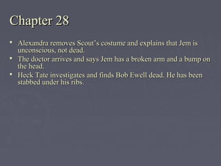 Chapter 28Chapter 28
 Alexandra removes Scout’s costume and explains that Jem isAlexandra removes Scout’s costume and explains that Jem is
unconscious, not dead.unconscious, not dead.
 The doctor arrives and says Jem has a broken arm and a bump onThe doctor arrives and says Jem has a broken arm and a bump on
the head.the head.
 Heck Tate investigates and finds Bob Ewell dead. He has beenHeck Tate investigates and finds Bob Ewell dead. He has been
stabbed under his ribs.stabbed under his ribs.
 