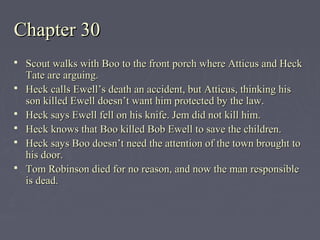 Chapter 30Chapter 30
 Scout walks with Boo to the front porch where Atticus and HeckScout walks with Boo to the front porch where Atticus and Heck
Tate are arguing.Tate are arguing.
 Heck calls Ewell’s death an accident, but Atticus, thinking hisHeck calls Ewell’s death an accident, but Atticus, thinking his
son killed Ewell doesn’t want him protected by the law.son killed Ewell doesn’t want him protected by the law.
 Heck says Ewell fell on his knife. Jem did not kill him.Heck says Ewell fell on his knife. Jem did not kill him.
 Heck knows that Boo killed Bob Ewell to save the children.Heck knows that Boo killed Bob Ewell to save the children.
 Heck says Boo doesn’t need the attention of the town brought toHeck says Boo doesn’t need the attention of the town brought to
his door.his door.
 Tom Robinson died for no reason, and now the man responsibleTom Robinson died for no reason, and now the man responsible
is dead.is dead.
 
