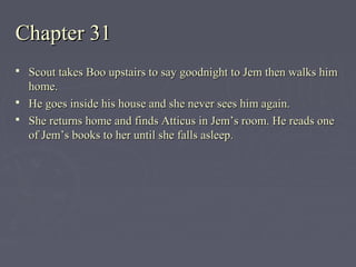 Chapter 31Chapter 31
 Scout takes Boo upstairs to say goodnight to Jem then walks himScout takes Boo upstairs to say goodnight to Jem then walks him
home.home.
 He goes inside his house and she never sees him again.He goes inside his house and she never sees him again.
 She returns home and finds Atticus in Jem’s room. He reads oneShe returns home and finds Atticus in Jem’s room. He reads one
of Jem’s books to her until she falls asleep.of Jem’s books to her until she falls asleep.
 