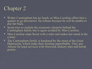 Chapter 2Chapter 2
 Walter Cunningham has no lunch, so Miss Caroline offers him aWalter Cunningham has no lunch, so Miss Caroline offers him a
quarter to go downtown. He refuses because he will be unable toquarter to go downtown. He refuses because he will be unable to
pay her back.pay her back.
 Scout tries to explain the economic situation behind theScout tries to explain the economic situation behind the
Cunningham family but is again scolded by Miss Caroline.Cunningham family but is again scolded by Miss Caroline.
 Miss Caroline slaps Scout with a ruler and makes her stand in theMiss Caroline slaps Scout with a ruler and makes her stand in the
corner.corner.
 The Cunningham family is hardened by the onset of the GreatThe Cunningham family is hardened by the onset of the Great
Depression, which make their farming unprofitable. They payDepression, which make their farming unprofitable. They pay
Atticus for legal services with firewood, hickory nuts and turnipAtticus for legal services with firewood, hickory nuts and turnip
greens.greens.
 