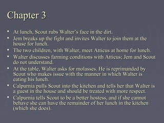 Chapter 3Chapter 3
 At lunch, Scout rubs Walter’s face in the dirt.At lunch, Scout rubs Walter’s face in the dirt.
 Jem breaks up the fight and invites Walter to join them at theJem breaks up the fight and invites Walter to join them at the
house for lunch.house for lunch.
 The two children, with Walter, meet Atticus at home for lunch.The two children, with Walter, meet Atticus at home for lunch.
 Walter discusses farming conditions with Atticus; Jem and ScoutWalter discusses farming conditions with Atticus; Jem and Scout
do not understand.do not understand.
 At the table, Walter asks for molasses. He is reprimanded byAt the table, Walter asks for molasses. He is reprimanded by
Scout who makes issue with the manner in which Walter isScout who makes issue with the manner in which Walter is
eating his lunch.eating his lunch.
 Calpurnia pulls Scout into the kitchen and tells her that Walter isCalpurnia pulls Scout into the kitchen and tells her that Walter is
a guest in the house and should be treated with more respect.a guest in the house and should be treated with more respect.
 Calpurnia tells Scout to be a better hostess, and if she cannotCalpurnia tells Scout to be a better hostess, and if she cannot
behave she can have the remainder of her lunch in the kitchenbehave she can have the remainder of her lunch in the kitchen
(which she does).(which she does).
 