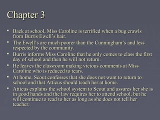 Chapter 3Chapter 3
 Back at school, Miss Caroline is terrified when a bug crawlsBack at school, Miss Caroline is terrified when a bug crawls
from Burris Ewell’s hair.from Burris Ewell’s hair.
 The Ewell’s are much poorer than the Cunningham’s and lessThe Ewell’s are much poorer than the Cunningham’s and less
respected by the community.respected by the community.
 Burris informs Miss Caroline that he only comes to class the firstBurris informs Miss Caroline that he only comes to class the first
day of school and then he will not return.day of school and then he will not return.
 He leaves the classroom making vicious comments at MissHe leaves the classroom making vicious comments at Miss
Caroline who is reduced to tears.Caroline who is reduced to tears.
 At home, Scout confesses that she does not want to return toAt home, Scout confesses that she does not want to return to
school and that Atticus should teach her at home.school and that Atticus should teach her at home.
 Atticus explains the school system to Scout and assures her she isAtticus explains the school system to Scout and assures her she is
in good hands and the law requires her to attend school, but hein good hands and the law requires her to attend school, but he
will continue to read to her as long as she does not tell herwill continue to read to her as long as she does not tell her
teacher.teacher.
 