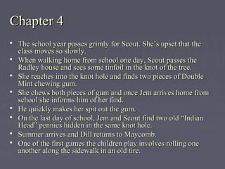 Chapter 4Chapter 4
 The school year passes grimly for Scout. She’s upset that theThe school year passes grimly for Scout. She’s upset that the
class moves so slowly.class moves so slowly.
 When walking home from school one day, Scout passes theWhen walking home from school one day, Scout passes the
Radley house and sees some tinfoil in the knot of the tree.Radley house and sees some tinfoil in the knot of the tree.
 She reaches into the knot hole and finds two pieces of DoubleShe reaches into the knot hole and finds two pieces of Double
Mint chewing gum.Mint chewing gum.
 She chews both pieces of gum and once Jem arrives home fromShe chews both pieces of gum and once Jem arrives home from
school she informs him of her find.school she informs him of her find.
 He quickly makes her spit out the gum.He quickly makes her spit out the gum.
 On the last day of school, Jem and Scout find two old “IndianOn the last day of school, Jem and Scout find two old “Indian
Head” pennies hidden in the same knot hole.Head” pennies hidden in the same knot hole.
 Summer arrives and Dill returns to Maycomb.Summer arrives and Dill returns to Maycomb.
 One of the first games the children play involves rolling oneOne of the first games the children play involves rolling one
another along the sidewalk in an old tire.another along the sidewalk in an old tire.
 