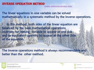 INVERSE OPERATION METHOD
INVERSE OPERATION METHOD VIDEO
The linear equations in one variable can be solved
mathematically in a systematic method by the inverse operations.
• In this method, both sides of the linear equation are
balanced by the basic mathematical operations
inversely for making variable to appear at one side
and its equivalent quantity to appear at the other Side
of the equation.
The inverse operations method is always recommendable and
better than the other method.
 
