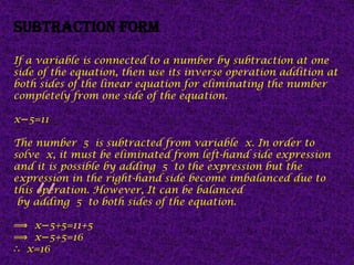 Subtraction form
If a variable is connected to a number by subtraction at one
side of the equation, then use its inverse operation addition at
both sides of the linear equation for eliminating the number
completely from one side of the equation.
x 5=11
−
The number 5 is subtracted from variable x. In order to
solve x, it must be eliminated from left-hand side expression
and it is possible by adding 5 to the expression but the
expression in the right-hand side become imbalanced due to
this operation. However, It can be balanced
by adding 5 to both sides of the equation.
⟹ x 5+5=11+5
−
⟹ x 5+5=16
−
∴ x=16
 