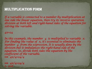 Multiplication form
If a variable is connected to a number by multiplication at
one side the linear equation, then try its inverse operation
division at both left and right-hand sides of the equation for
solving the variable.
4x=24
In this example, the number 4 is multiplied to variable x.
For finding the value of x, it’s essential to eliminate the
number 4 from the expression. It is usually done by the
division but it imbalances the right-hand side of the
equation. So, divide both sides the equation by the
coefficient of the variable.
⟹ 4x/4=24/4
⟹ 4x/4=24/4
∴ x=6
 
