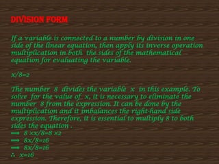 Division form
If a variable is connected to a number by division in one
side of the linear equation, then apply its inverse operation
multiplication in both the sides of the mathematical
equation for evaluating the variable.
x/8=2
The number 8 divides the variable x in this example. To
solve for the value of x, it is necessary to eliminate the
number 8 from the expression. It can be done by the
multiplication and it imbalances the right-hand side
expression. Therefore, it is essential to multiply 8 to both
sides the equation .
⟹ 8 ×x/8=8 ×2
⟹ 8x/8=16
⟹ 8x/8=16
∴ x=16
 