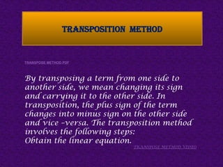 TRANSPOSITION METHOD
TRANSPOSE METHOD PDF
By transposing a term from one side to
another side, we mean changing its sign
and carrying it to the other side. In
transposition, the plus sign of the term
changes into minus sign on the other side
and vice –versa. The transposition method
involves the following steps:
Obtain the linear equation.
TRANSPOSE METHOD VIDEO
 