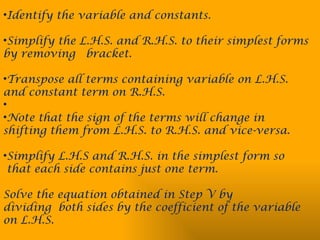 •Identify the variable and constants.
•Simplify the L.H.S. and R.H.S. to their simplest forms
by removing bracket.
•Transpose all terms containing variable on L.H.S.
and constant term on R.H.S.
•
•Note that the sign of the terms will change in
shifting them from L.H.S. to R.H.S. and vice-versa.
•Simplify L.H.S and R.H.S. in the simplest form so
that each side contains just one term.
Solve the equation obtained in Step V by
dividing both sides by the coefficient of the variable
on L.H.S.
 