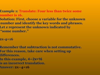 Example 1: Translate: Four less than twice some
number is 16.
Solution: First, choose a variable for the unknown
number and identify the key words and phrases.
Let x represent the unknown indicated by
“some number.”
2x-4=16
Remember that subtraction is not commutative.
For this reason, take care when setting up
differences.
In this example, 4 2
− x=16
is an incorrect translation.
Answer: 2x−4=16
 