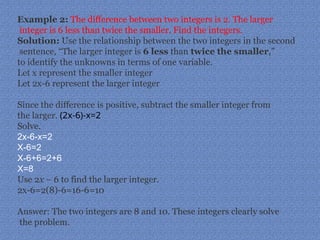 Example 2: The difference between two integers is 2. The larger
integer is 6 less than twice the smaller. Find the integers.
Solution: Use the relationship between the two integers in the second
sentence, “The larger integer is 6 less than twice the smaller,”
to identify the unknowns in terms of one variable.
Let x represent the smaller integer
Let 2x-6 represent the larger integer
Since the difference is positive, subtract the smaller integer from
the larger. (2x-6)-x=2
Solve.
2x-6-x=2
X-6=2
X-6+6=2+6
X=8
Use 2x − 6 to find the larger integer.
2x-6=2(8)-6=16-6=10
Answer: The two integers are 8 and 10. These integers clearly solve
the problem.
 