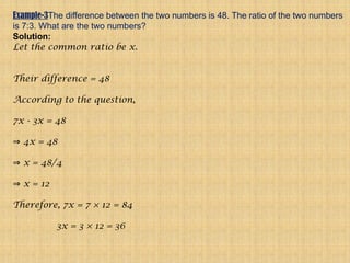 Example-3The difference between the two numbers is 48. The ratio of the two numbers
is 7:3. What are the two numbers?
Solution:
Let the common ratio be x.
Their difference = 48
According to the question,
7x - 3x = 48
4x = 48
⇒
x = 48/4
⇒
x = 12
⇒
Therefore, 7x = 7 × 12 = 84
3x = 3 × 12 = 36
 