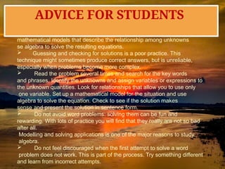  Simplify the process of solving real-world problems by creating
mathematical models that describe the relationship among unknowns
se algebra to solve the resulting equations.
 Guessing and checking for solutions is a poor practice. This
technique might sometimes produce correct answers, but is unreliable,
especially when problems become more complex.
 Read the problem several times and search for the key words
and phrases. Identify the unknowns and assign variables or expressions to
the unknown quantities. Look for relationships that allow you to use only
one variable. Set up a mathematical model for the situation and use
algebra to solve the equation. Check to see if the solution makes
sense and present the solution in sentence form.
 Do not avoid word problems: solving them can be fun and
rewarding. With lots of practice you will find that they really are not so bad
after all.
Modelling and solving applications is one of the major reasons to study
algebra.
 Do not feel discouraged when the first attempt to solve a word
problem does not work. This is part of the process. Try something different
and learn from incorrect attempts.
ADVICE FOR STUDENTS
 