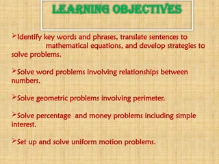 LEARNING OBJECTIVES
Identify key words and phrases, translate sentences to
mathematical equations, and develop strategies to
solve problems.
Solve word problems involving relationships between
numbers.
Solve geometric problems involving perimeter.
Solve percentage and money problems including simple
interest.
Set up and solve uniform motion problems.
 
