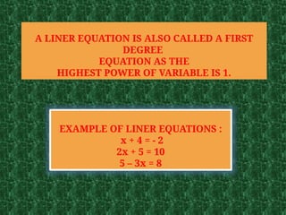 A LINER EQUATION IS ALSO CALLED A FIRST
DEGREE
EQUATION AS THE
HIGHEST POWER OF VARIABLE IS 1.
EXAMPLE OF LINER EQUATIONS :
x + 4 = - 2
2x + 5 = 10
5 – 3x = 8
 