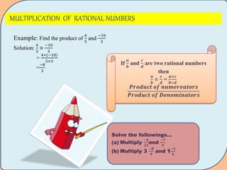 MULTIPLICATION OF RATIONAL NUMBERS
Example: Find the product of
4
5
and
−10
3
Solution:
4
5
×
−10
3
=
4× −10)
5×3
=
−8
3
If
𝒂
𝒃
and
𝒄
𝒅
are two rational numbers
then
𝒂
𝒃
×
𝒄
𝒅
=
𝒂×𝒄
𝒃×𝒅
𝑷𝒓𝒐𝒅𝒖𝒄𝒕 𝒐𝒇 𝒏𝒖𝒎𝒆𝒓𝒆𝒂𝒕𝒐𝒓𝒔
𝑷𝒓𝒐𝒅𝒖𝒄𝒕 𝒐𝒇 𝑫𝒆𝒏𝒐𝒎𝒊𝒏𝒂𝒕𝒐𝒓𝒔
Solve the followings…
(a) Multiply
−𝟔
𝟏𝟏
and
−𝟕
𝟗
(b) Multiply 3
−𝟖
𝟗
and 1
−𝟑
𝟒
 