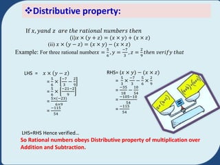 Distributive property:
If 𝑥, 𝑦𝑎𝑛𝑑 𝑧 𝑎𝑟𝑒 𝑡ℎ𝑒 𝑟𝑎𝑡𝑖𝑜𝑛𝑎𝑙 𝑛𝑢𝑚𝑏𝑒𝑟𝑠 𝑡ℎ𝑒𝑛
i)𝑥 × 𝑦 + 𝑧 = 𝑥 × 𝑦) + 𝑥 × 𝑧)
(ii) 𝑥 × 𝑦 − 𝑧 = 𝑥 × 𝑦) − 𝑥 × 𝑧)
Example: For three rational number𝑥 =
5
6
, 𝑦 =
−7
3
, 𝑧 =
2
9
𝑡ℎ𝑒𝑛 𝑣𝑒𝑟𝑖𝑓𝑦 𝑡ℎ𝑎𝑡
LHS = 𝑥 × 𝑦 − 𝑧
=
5
6
×
−7
3
−
2
9
=
5
6
×
−21−2
9
=
5× −23)
6×9
=
−115
54
RHS= (𝑥 × 𝑦) − 𝑥 × 𝑧)
=
5
3
×
−7
3
−
5
6
×
2
9
=
−35
18
−
10
54
=
−105−10
54
=
−115
54
LHS=RHS Hence verified…
So Rational numbers obeys Distributive property of multiplication over
Addition and Subtraction.
 