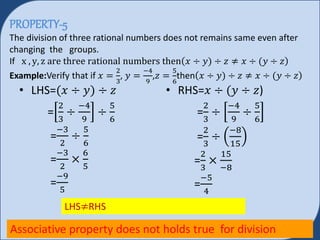 PROPERTY-5
The division of three rational numbers does not remains same even after
changing the groups.
If x , y, z are three rational numbers then 𝑥 ÷ 𝑦) ÷ 𝑧 ≠ 𝑥 ÷ 𝑦 ÷ 𝑧
Example:Verify that if 𝑥 =
2
3
, 𝑦 =
−4
9
,𝑧 =
5
6
then 𝑥 ÷ 𝑦) ÷ 𝑧 ≠ 𝑥 ÷ 𝑦 ÷ 𝑧
• LHS= 𝑥 ÷ 𝑦) ÷ 𝑧
=
2
3
÷
−4
9
÷
5
6
=
−3
2
÷
5
6
=
−3
2
×
6
5
=
−9
5
• RHS=𝑥 ÷ 𝑦 ÷ 𝑧)
=
2
3
÷
−4
9
÷
5
6
=
2
3
÷
−8
15
=
2
3
×
15
−8
=
−5
4
LHS≠RHS
Associative property does not holds true for division
 