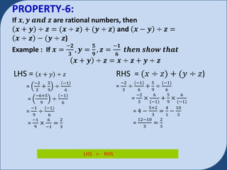 PROPERTY-6:
If 𝒙, 𝒚 𝒂𝒏𝒅 𝒛 are rational numbers, then
𝒙 + 𝒚 ÷ 𝒛 = 𝒙 ÷ 𝒛) + 𝒚 ÷ 𝒛) and 𝒙 − 𝒚 ÷ 𝒛 =
𝒙 ÷ 𝒛 − 𝒚 ÷ 𝒛)
Example : If 𝒙 =
−𝟐
𝟑
, 𝒚 =
𝟓
𝟗
, 𝒛 =
−𝟏
𝟔
𝒕𝒉𝒆𝒏 𝒔𝒉𝒐𝒘 𝒕𝒉𝒂𝒕
𝒙 + 𝒚 ÷ 𝒛 = 𝒙 ÷ 𝒛 + 𝒚 ÷ 𝒛
LHS = 𝑥 + 𝑦 ÷ 𝑧
=
−2
3
+
5
9
÷
−1
6
=
−6+5
9
÷
−1
6
=
−1
9
÷
−1)
6
=
−1
9
×
6
−1
=
2
3
RHS = 𝑥 ÷ 𝑧) + 𝑦 ÷ 𝑧)
=
−2
3
÷
−1)
6
+
5
9
÷
−1)
6
=
−2
3
×
6
−1)
+
5
9
×
6
−1)
= 4 −
5×2
3
=
4
1
−
10
3
=
12−10
3
=
2
3
LHS = RHS
 