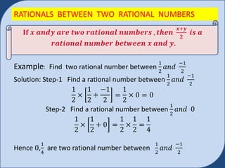 RATIONALS BETWEEN TWO RATIONAL NUMBERS
Example: Find two rational number between
1
2
𝑎𝑛𝑑
−1
2
Solution: Step-1 Find a rational number between
1
2
𝑎𝑛𝑑
−1
2
1
2
×
1
2
+
−1
2
=
1
2
× 0 = 0
Step-2 Find a rational number between
1
2
𝑎𝑛𝑑 0
1
2
×
1
2
+ 0 =
1
2
×
1
2
=
1
4
Hence 0,
1
4
are two rational number between
1
2
𝑎𝑛𝑑
−1
2
If 𝒙 𝒂𝒏𝒅𝒚 𝒂𝒓𝒆 𝒕𝒘𝒐 𝒓𝒂𝒕𝒊𝒐𝒏𝒂𝒍 𝒏𝒖𝒎𝒃𝒆𝒓𝒔 , 𝒕𝒉𝒆𝒏
𝒙+𝒚
𝟐
𝒊𝒔 𝒂
𝒓𝒂𝒕𝒊𝒐𝒏𝒂𝒍 𝒏𝒖𝒎𝒃𝒆𝒓 𝒃𝒆𝒕𝒘𝒆𝒆𝒏 𝒙 𝒂𝒏𝒅 𝒚.
 