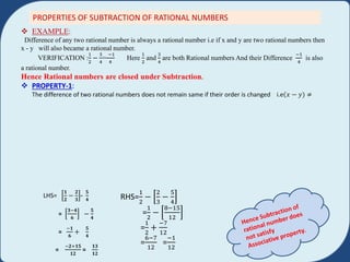 PROPERTIES OF SUBTRACTION OF RATIONAL NUMBERS
 EXAMPLE:
Difference of any two rational number is always a rational number i.e if x and y are two rational numbers then
x - y will also became a rational number.
VERIFICATION :
1
2
−
3
4
=
−1
4
Here
1
2
and
3
4
are both Rational numbers And their Difference
−1
4
is also
a rational number.
Hence Rational numbers are closed under Subtraction.
 PROPERTY-1:
The difference of two rational numbers does not remain same if their order is changed i.e 𝑥 − 𝑦) ≠
LHS=
𝟏
𝟐
−
𝟐
𝟑
-
𝟓
𝟒
=
𝟑−𝟒
𝟔
−
𝟓
𝟒
=
−𝟏
𝟔
+
𝟓
𝟒
=
−𝟐+𝟏𝟓
𝟏𝟐
=
𝟏𝟑
𝟏𝟐
RHS=
1
2
−
2
3
−
5
4
=
1
2
−
8−15
12
=
1
2
+
−7
12
=
6−7
12
=
−1
12
 