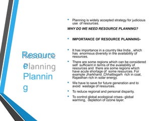 Resourc
e
Plannin
g
• Planning is widely accepted strategy for judicious
use of resources.
WHY DO WE NEED RESOURCE PLANNING?
• IMPORTANCE OF RESOURCE PLAINNING-
• It has importance in a country like India , which
has enormous diversity in the availability of
resources.
• There are some regions which can be considered
self sufficient in terms of the availability of
resources and there are some regions which
have acute shortage of some resources. For
example Jharkhand ,Chhattisgarh rich in coal,
Rajasthan rich in solar energy.
• We have to save for future generation and to
avoid wastage of resources.
• To reduce regional and personal disparity.
• To control global ecological crises- global
warming, depletion of ozone layer.
 
