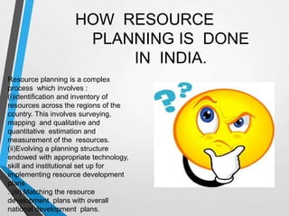 HOW RESOURCE
PLANNING IS DONE
IN INDIA.
Resource planning is a complex
process which involves :
(i)identification and inventory of
resources across the regions of the
country. This involves surveying,
mapping and qualitative and
quantitative estimation and
measurement of the resources.
(ii)Evolving a planning structure
endowed with appropriate technology,
skill and institutional set up for
implementing resource development
plans
. (iii) Matching the resource
development plans with overall
national development plans.
 