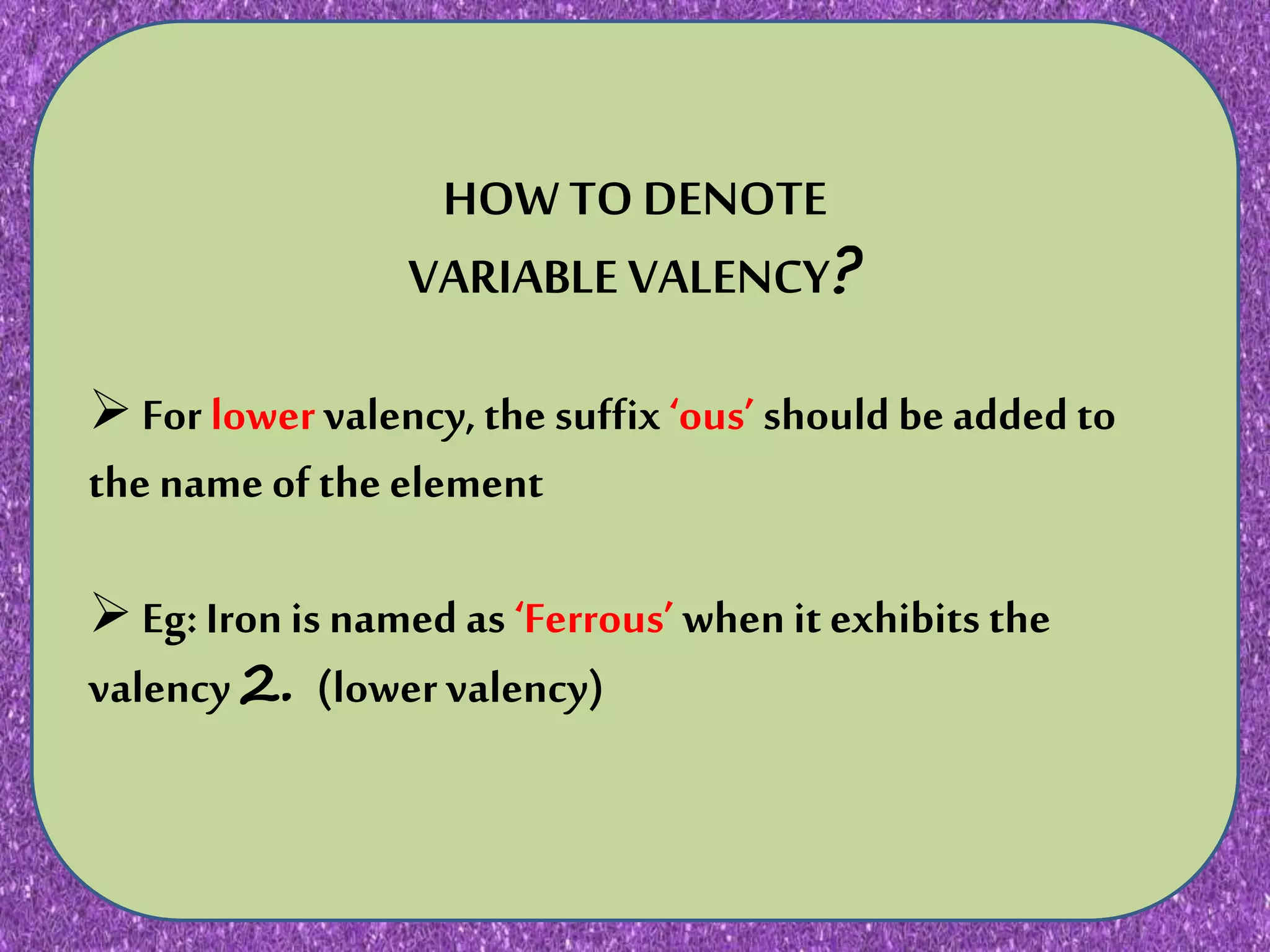 N JNKN,N KNKNKNKNKN KJNIJHNMKNJKNKNJKNJKKNJKNJK
HOW TO DENOTE
VARIABLE VALENCY?
For lowervalency,the suffix‘ous’ should be added to
the name of the element
Eg: Iron is named as ‘Ferrous’ when it exhibits the
valency2. (lowervalency)
 