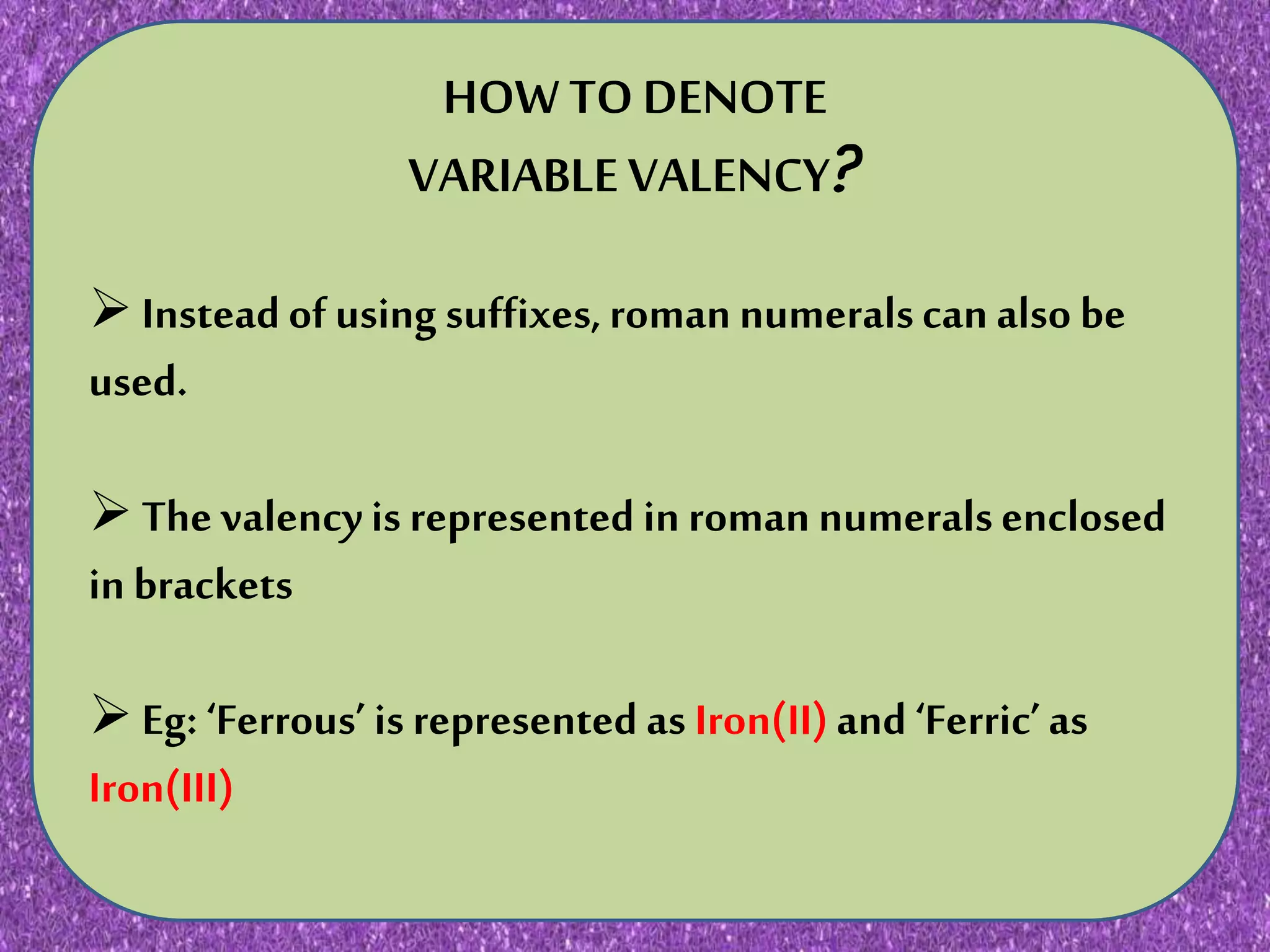 N JNKN,N KNKNKNKNKN KJNIJHNMKNJKNKNJKNJKKNJKNJK
HOW TO DENOTE
VARIABLE VALENCY?
Insteadof using suffixes,roman numeralscan also be
used.
The valencyis represented in roman numeralsenclosed
in brackets
Eg: ‘Ferrous’ is represented as Iron(II)and‘Ferric’as
Iron(III)
 